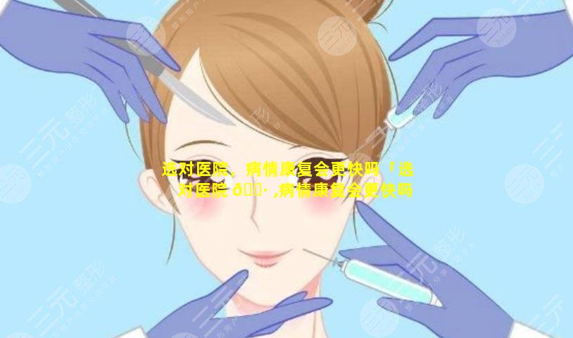 选对医院，病情康复会更快吗「选对医院 🌷 ,病情康复会更快吗为什么」